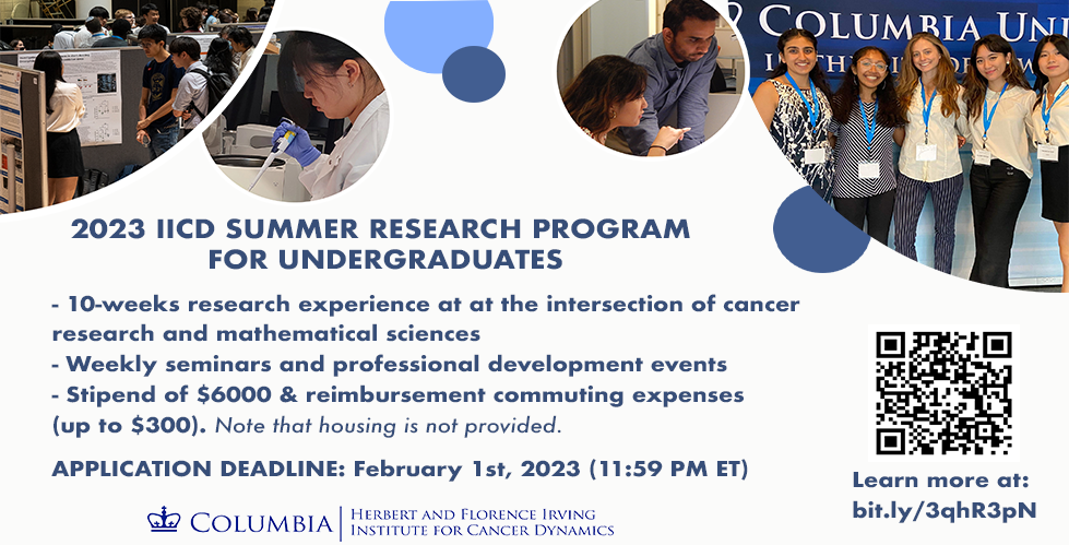 2023 IICD Summer Research Program for Undergraduates, a 10-weeks research opportunity for talented undergraduate students from the NYC area to perform cutting-edge research at the intersection of cancer research and mathematical sciences. Benefits for summer interns include 10-weeks research experience, weekly seminars and professional development events, a stipend of $6000, reimbursement commuting expenses (up to $300). 